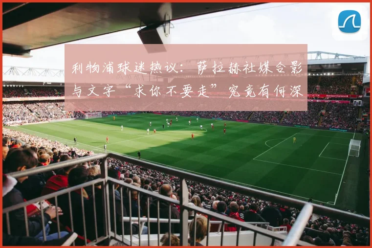 利物浦球迷热议:萨拉赫社媒合影与文字“求你不要走”究竟有何深意?
