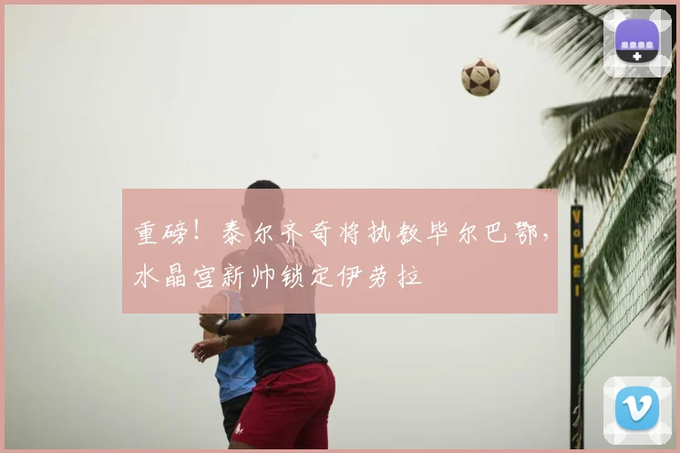 重磅!泰尔齐奇将执教毕尔巴鄂,水晶宫新帅锁定伊劳拉