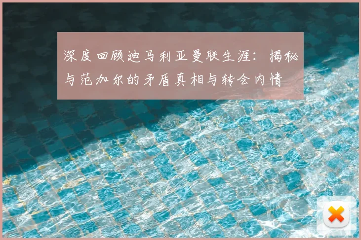 深度回顾迪马利亚曼联生涯：揭秘与范加尔的矛盾真相与转会内情