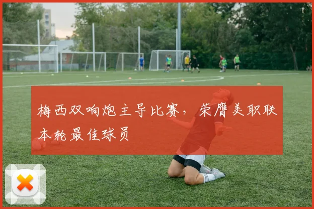 梅西双响炮主导比赛，荣膺美职联本轮最佳球员
