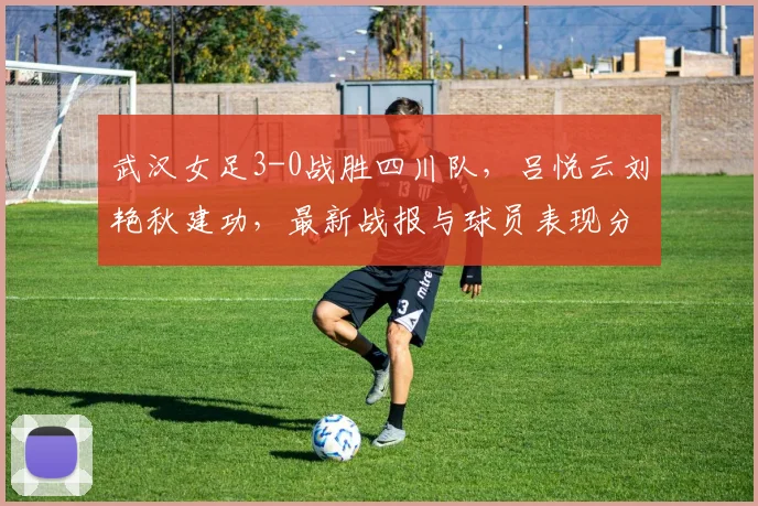 武汉女足3-0战胜四川队，吕悦云刘艳秋建功，最新战报与球员表现分析