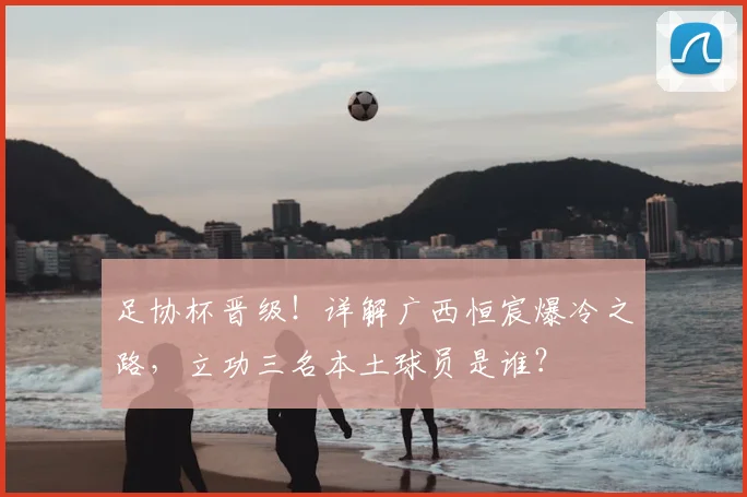 足协杯晋级！详解广西恒宸爆冷之路，立功三名本土球员是谁？