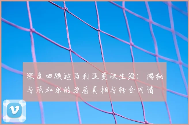 深度回顾迪马利亚曼联生涯:揭秘与范加尔的矛盾真相与转会内情