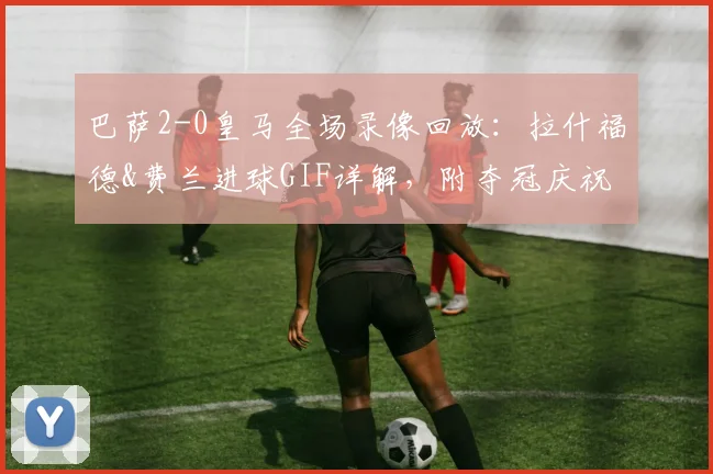 巴萨2-0皇马全场录像回放:拉什福德&费兰进球GIF详解,附夺冠庆祝瞬间